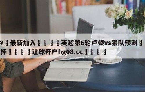 🥀最新加入🐔英超第6轮卢顿vs狼队预测🥀世界杯🐔让球开户hg08.cc🎁
