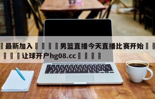 🥀最新加入🐔男篮直播今天直播比赛开始🥀世界杯🐔让球开户hg08.cc🎁