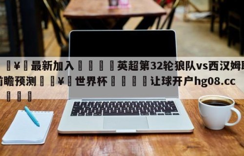 🥀最新加入🐔英超第32轮狼队vs西汉姆联前瞻预测🥀世界杯🐔让球开户hg08.cc🎁