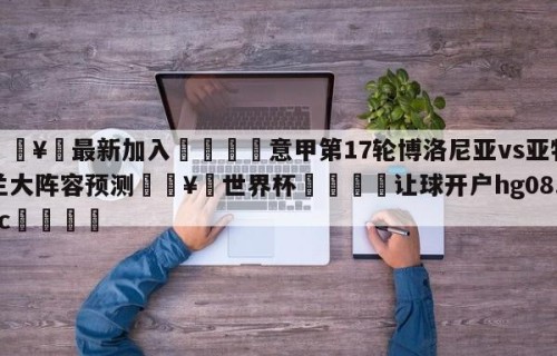 🥀最新加入🐔意甲第17轮博洛尼亚vs亚特兰大阵容预测🥀世界杯🐔让球开户hg08.cc🎁