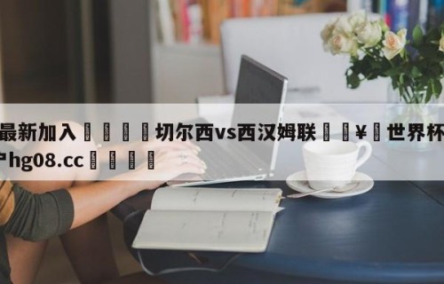 🥀最新加入🐔切尔西vs西汉姆联🥀世界杯🐔让球开户hg08.cc🎁