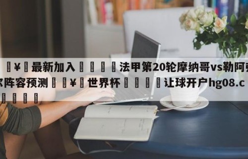 🥀最新加入🐔法甲第20轮摩纳哥vs勒阿弗尔阵容预测🥀世界杯🐔让球开户hg08.cc🎁