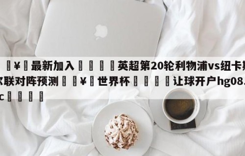 🥀最新加入🐔英超第20轮利物浦vs纽卡斯尔联对阵预测🥀世界杯🐔让球开户hg08.cc🎁