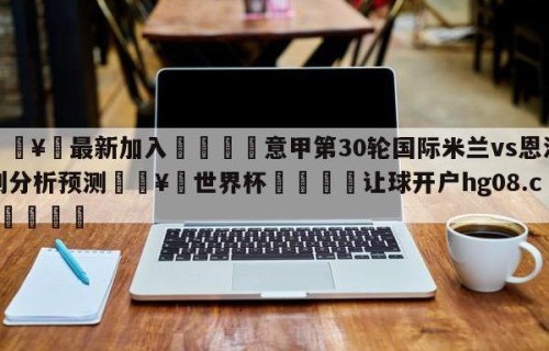 🥀最新加入🐔意甲第30轮国际米兰vs恩波利分析预测🥀世界杯🐔让球开户hg08.cc🎁