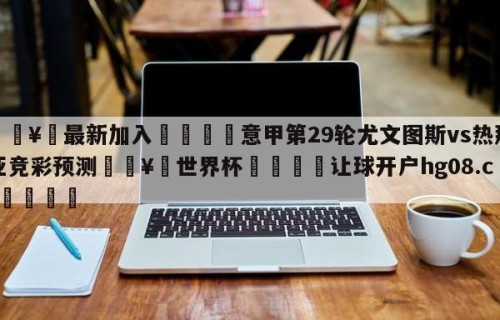 🥀最新加入🐔意甲第29轮尤文图斯vs热那亚竞彩预测🥀世界杯🐔让球开户hg08.cc🎁