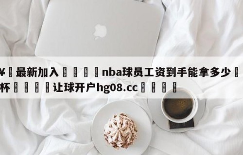 🥀最新加入🐔nba球员工资到手能拿多少🥀世界杯🐔让球开户hg08.cc🎁