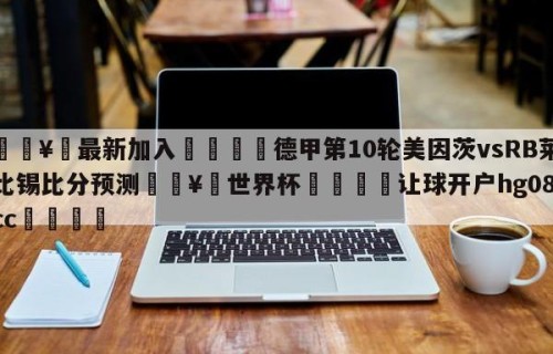 🥀最新加入🐔德甲第10轮美因茨vsRB莱比锡比分预测🥀世界杯🐔让球开户hg08.cc🎁
