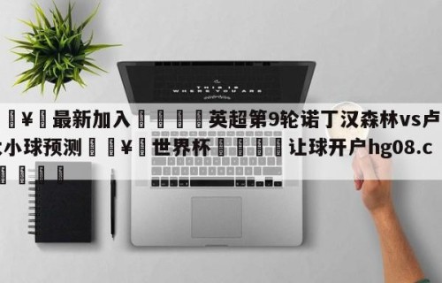 🥀最新加入🐔英超第9轮诺丁汉森林vs卢顿大小球预测🥀世界杯🐔让球开户hg08.cc🎁