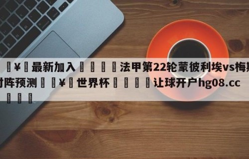 🥀最新加入🐔法甲第22轮蒙彼利埃vs梅斯对阵预测🥀世界杯🐔让球开户hg08.cc🎁