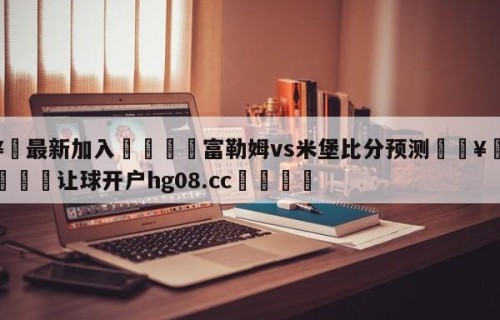 🥀最新加入🐔富勒姆vs米堡比分预测🥀世界杯🐔让球开户hg08.cc🎁
