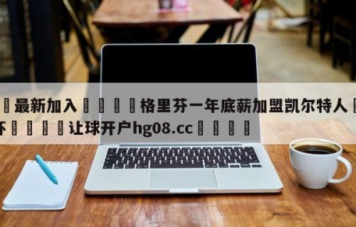 🥀最新加入🐔格里芬一年底薪加盟凯尔特人🥀世界杯🐔让球开户hg08.cc🎁