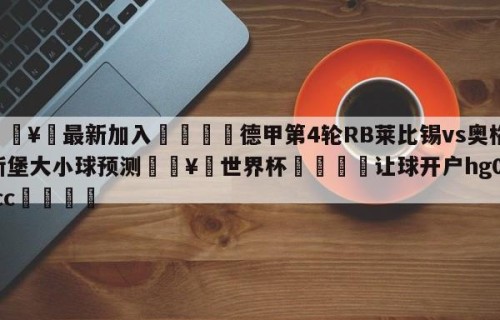 🥀最新加入🐔德甲第4轮RB莱比锡vs奥格斯堡大小球预测🥀世界杯🐔让球开户hg08.cc🎁