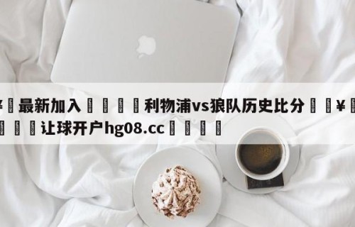 🥀最新加入🐔利物浦vs狼队历史比分🥀世界杯🐔让球开户hg08.cc🎁