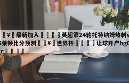 🥀最新加入🐔英超第24轮托特纳姆热刺vs布莱顿比分预测🥀世界杯🐔让球开户hg08.cc🎁