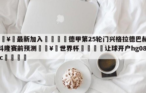 🥀最新加入🐔德甲第25轮门兴格拉德巴赫vs科隆赛前预测🥀世界杯🐔让球开户hg08.cc🎁