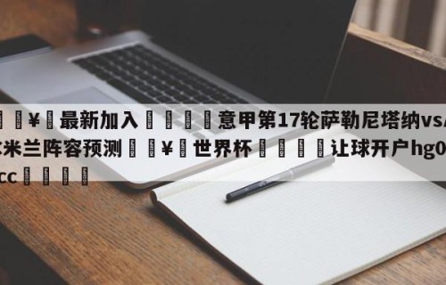 🥀最新加入🐔意甲第17轮萨勒尼塔纳vsAC米兰阵容预测🥀世界杯🐔让球开户hg08.cc🎁