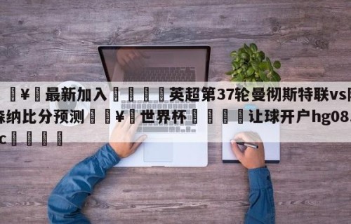 🥀最新加入🐔英超第37轮曼彻斯特联vs阿森纳比分预测🥀世界杯🐔让球开户hg08.cc🎁