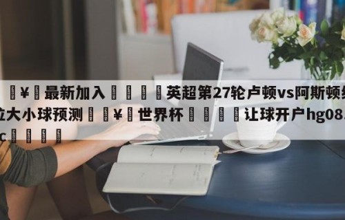 🥀最新加入🐔英超第27轮卢顿vs阿斯顿维拉大小球预测🥀世界杯🐔让球开户hg08.cc🎁