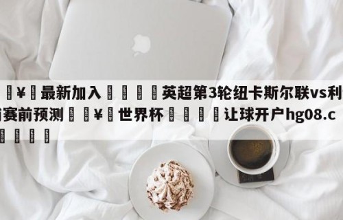 🥀最新加入🐔英超第3轮纽卡斯尔联vs利物浦赛前预测🥀世界杯🐔让球开户hg08.cc🎁