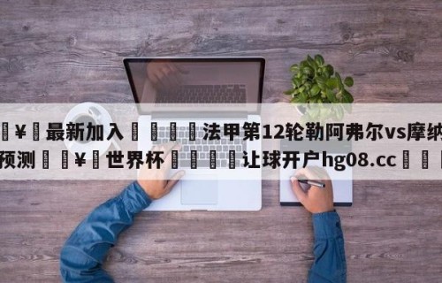 🥀最新加入🐔法甲第12轮勒阿弗尔vs摩纳哥预测🥀世界杯🐔让球开户hg08.cc🎁