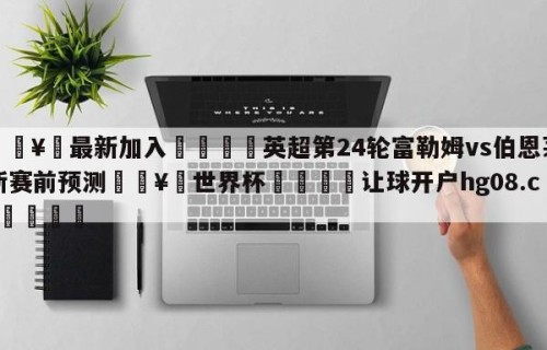 🥀最新加入🐔英超第24轮富勒姆vs伯恩茅斯赛前预测🥀世界杯🐔让球开户hg08.cc🎁