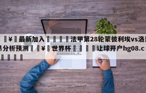 🥀最新加入🐔法甲第28轮蒙彼利埃vs洛里昂分析预测🥀世界杯🐔让球开户hg08.cc🎁