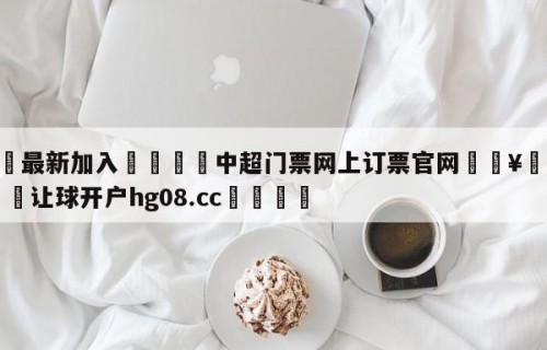 🥀最新加入🐔中超门票网上订票官网🥀世界杯🐔让球开户hg08.cc🎁