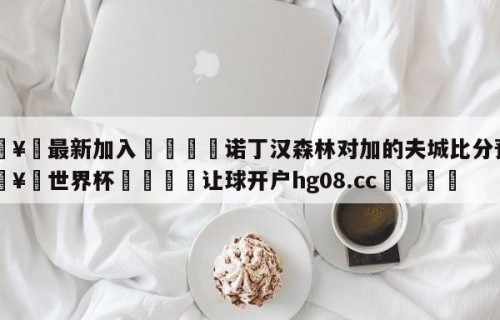 🥀最新加入🐔诺丁汉森林对加的夫城比分预测🥀世界杯🐔让球开户hg08.cc🎁