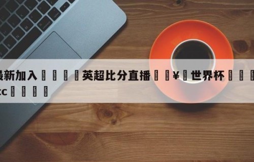 🥀最新加入🐔英超比分直播🥀世界杯🐔让球开户hg08.cc🎁