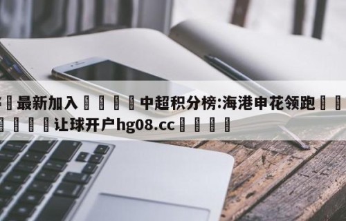 🥀最新加入🐔中超积分榜:海港申花领跑🥀世界杯🐔让球开户hg08.cc🎁