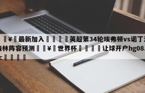 🥀最新加入🐔英超第34轮埃弗顿vs诺丁汉森林阵容预测🥀世界杯🐔让球开户hg08.cc🎁