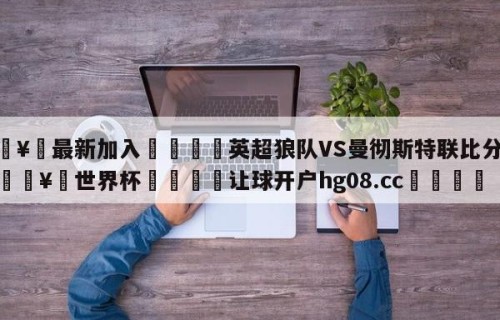 🥀最新加入🐔英超狼队VS曼彻斯特联比分预测🥀世界杯🐔让球开户hg08.cc🎁