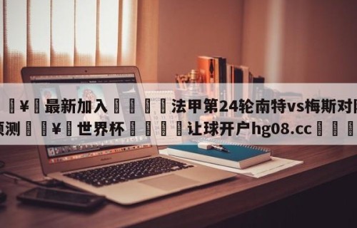🥀最新加入🐔法甲第24轮南特vs梅斯对阵预测🥀世界杯🐔让球开户hg08.cc🎁