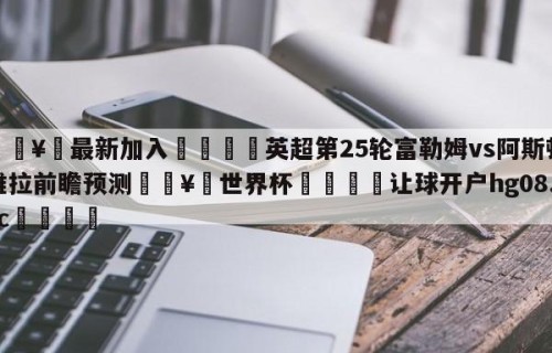 🥀最新加入🐔英超第25轮富勒姆vs阿斯顿维拉前瞻预测🥀世界杯🐔让球开户hg08.cc🎁
