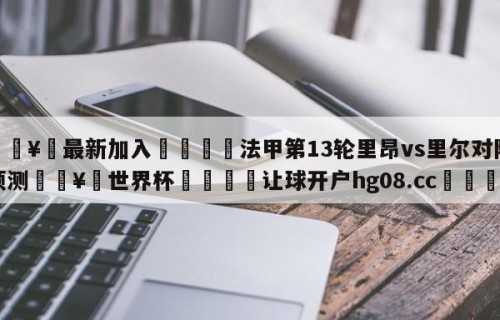 🥀最新加入🐔法甲第13轮里昂vs里尔对阵预测🥀世界杯🐔让球开户hg08.cc🎁