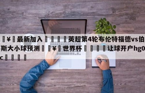 🥀最新加入🐔英超第4轮布伦特福德vs伯恩茅斯大小球预测🥀世界杯🐔让球开户hg08.cc🎁