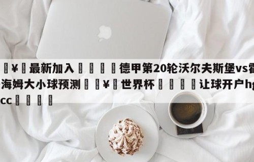🥀最新加入🐔德甲第20轮沃尔夫斯堡vs霍芬海姆大小球预测🥀世界杯🐔让球开户hg08.cc🎁