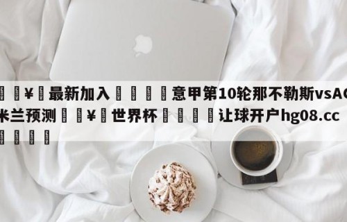 🥀最新加入🐔意甲第10轮那不勒斯vsAC米兰预测🥀世界杯🐔让球开户hg08.cc🎁