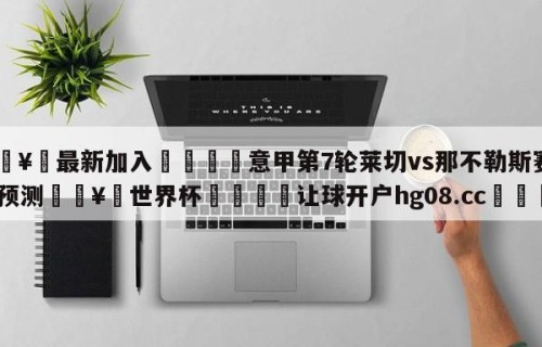 🥀最新加入🐔意甲第7轮莱切vs那不勒斯赛前预测🥀世界杯🐔让球开户hg08.cc🎁