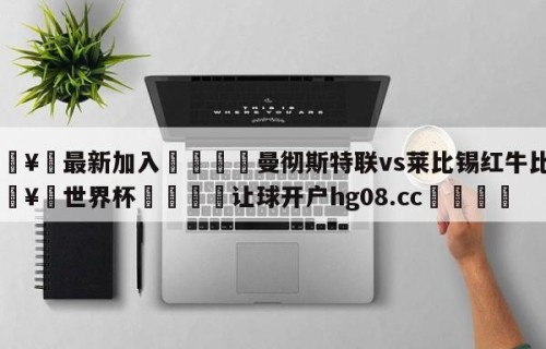 🥀最新加入🐔曼彻斯特联vs莱比锡红牛比分🥀世界杯🐔让球开户hg08.cc🎁