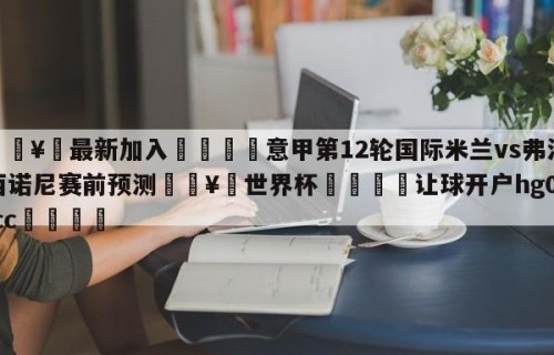 🥀最新加入🐔意甲第12轮国际米兰vs弗洛西诺尼赛前预测🥀世界杯🐔让球开户hg08.cc🎁