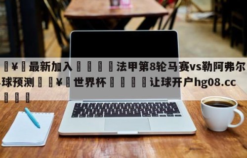 🥀最新加入🐔法甲第8轮马赛vs勒阿弗尔大小球预测🥀世界杯🐔让球开户hg08.cc🎁