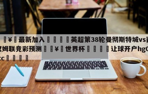 🥀最新加入🐔英超第38轮曼彻斯特城vs西汉姆联竞彩预测🥀世界杯🐔让球开户hg08.cc🎁