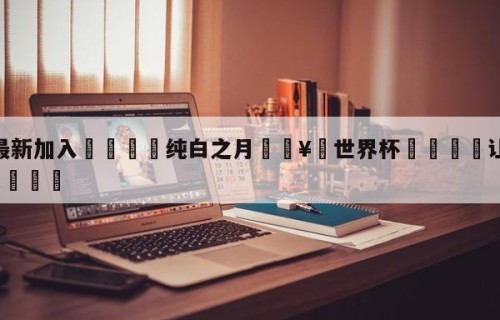 🥀最新加入🐔纯白之月🥀世界杯🐔让球开户hg08.cc🎁