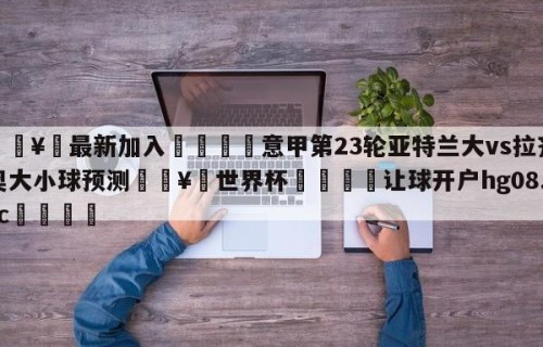 🥀最新加入🐔意甲第23轮亚特兰大vs拉齐奥大小球预测🥀世界杯🐔让球开户hg08.cc🎁