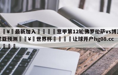 🥀最新加入🐔意甲第12轮佛罗伦萨vs博洛尼亚预测🥀世界杯🐔让球开户hg08.cc🎁