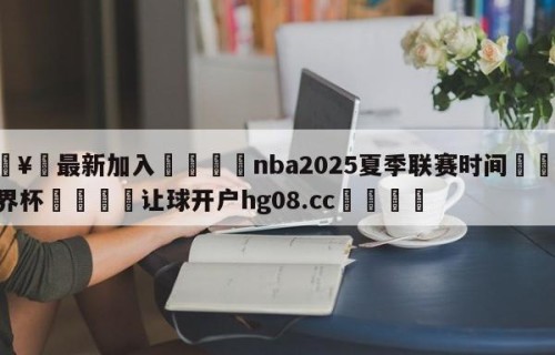 🥀最新加入🐔nba2025夏季联赛时间🥀世界杯🐔让球开户hg08.cc🎁