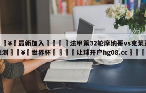 🥀最新加入🐔法甲第32轮摩纳哥vs克莱蒙预测🥀世界杯🐔让球开户hg08.cc🎁