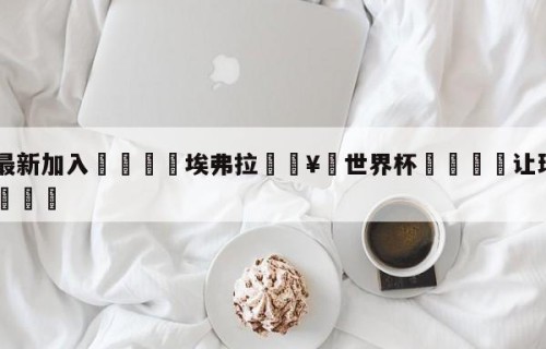 🥀最新加入🐔埃弗拉🥀世界杯🐔让球开户hg08.cc🎁
