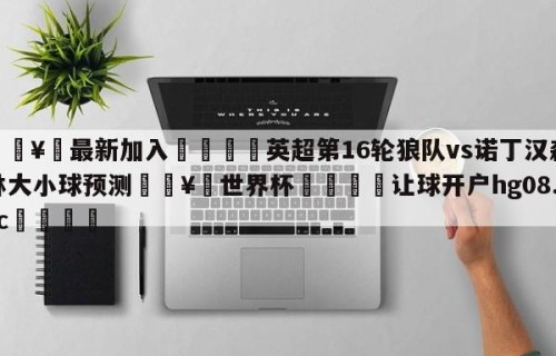 🥀最新加入🐔英超第16轮狼队vs诺丁汉森林大小球预测🥀世界杯🐔让球开户hg08.cc🎁